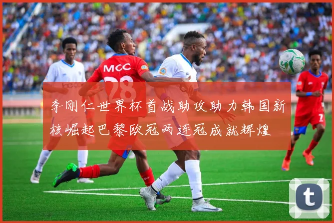 李刚仁世界杯首战助攻助力韩国新核崛起巴黎欧冠两连冠成就辉煌