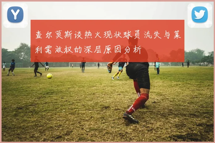 查尔莫斯谈热火现状球员流失与莱利需放权的深层原因分析