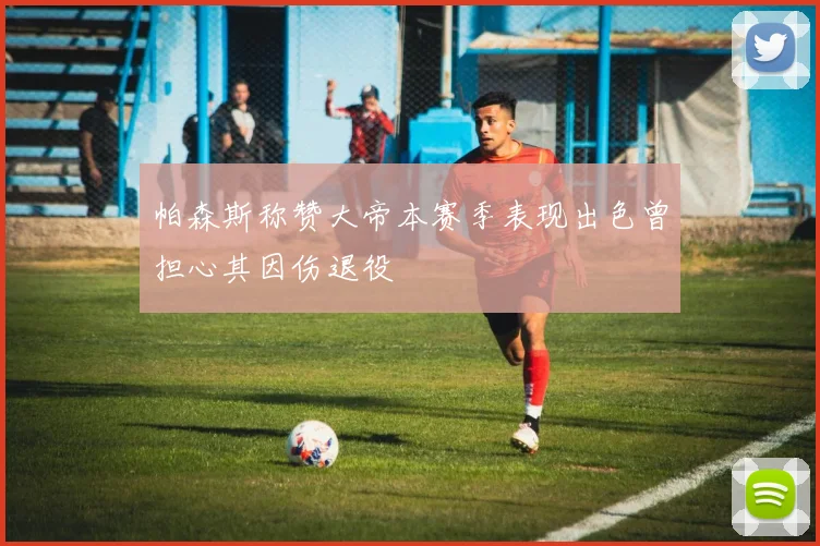 帕森斯称赞大帝本赛季表现出色曾担心其因伤退役