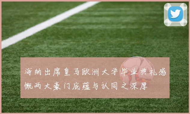 海纳出席皇马欧洲大学毕业典礼感慨两大豪门底蕴与认同之深厚