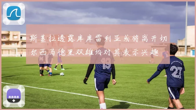 斯基拉透露库库雷利亚或将离开切尔西马德里双雄均对其表示兴趣