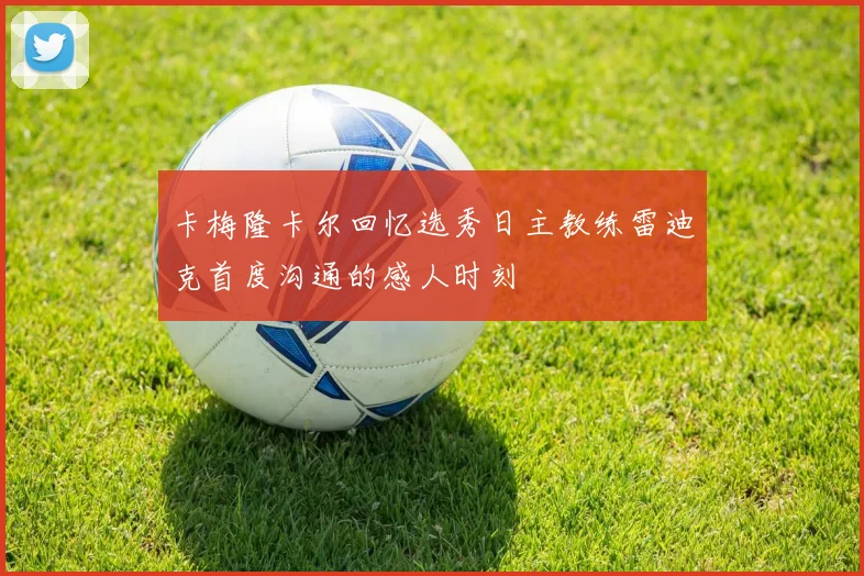 卡梅隆卡尔回忆选秀日主教练雷迪克首度沟通的感人时刻