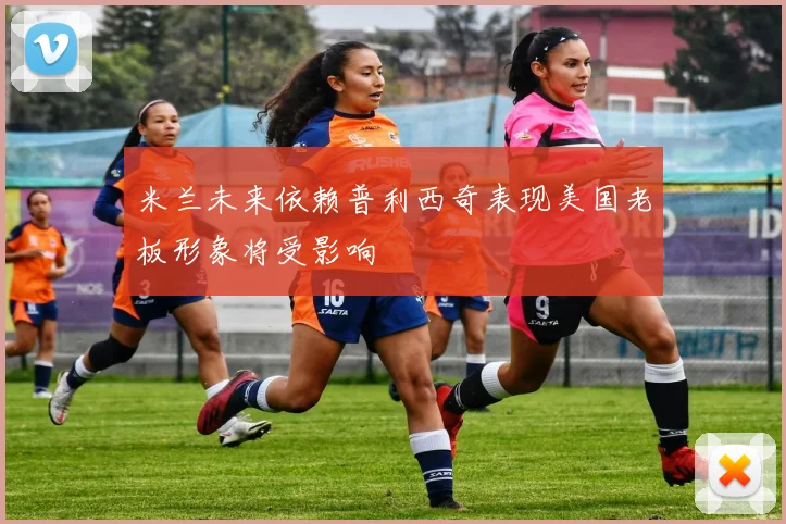 米兰未来依赖普利西奇表现美国老板形象将受影响