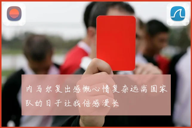内马尔复出感慨心情复杂远离国家队的日子让我倍感漫长
