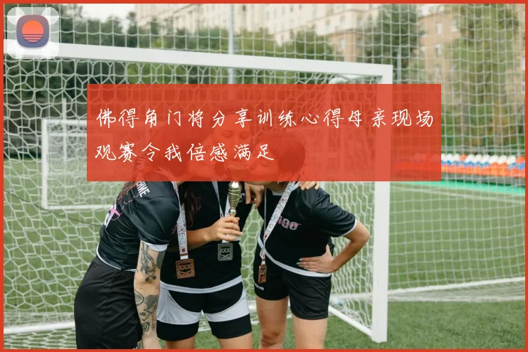 佛得角门将分享训练心得母亲现场观赛令我倍感满足