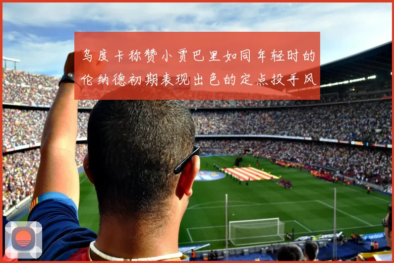 乌度卡称赞小贾巴里如同年轻时的伦纳德初期表现出色的定点投手风格