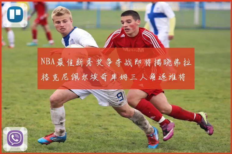 NBA最佳新秀奖争夺战即将揭晓弗拉格克尼佩尔埃奇库姆三人角逐谁将获胜