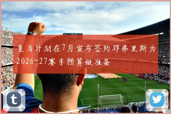 皇马计划在7月宣布签约邓弗里斯为2026-27赛季预算做准备