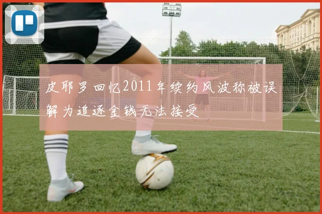 皮耶罗回忆2011年续约风波称被误解为追逐金钱无法接受