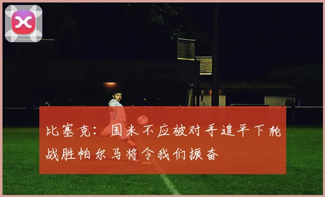 比塞克：国米不应被对手追平下轮战胜帕尔马将令我们振奋