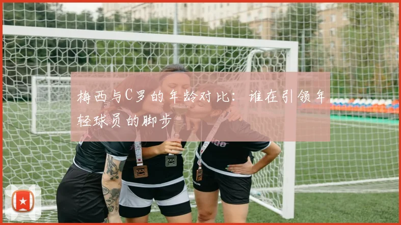 梅西与C罗的年龄对比：谁在引领年轻球员的脚步