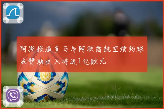 阿斯报道皇马与阿联酋航空续约球衣赞助收入将近1亿欧元