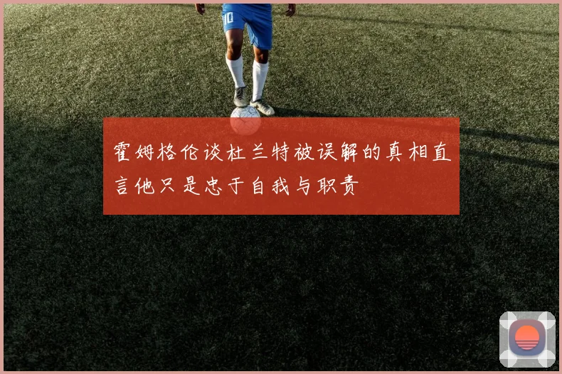 霍姆格伦谈杜兰特被误解的真相直言他只是忠于自我与职责