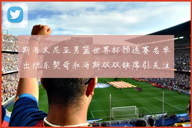 斯洛文尼亚男篮世界杯预选赛名单出炉东契奇和海斯双双缺席引关注