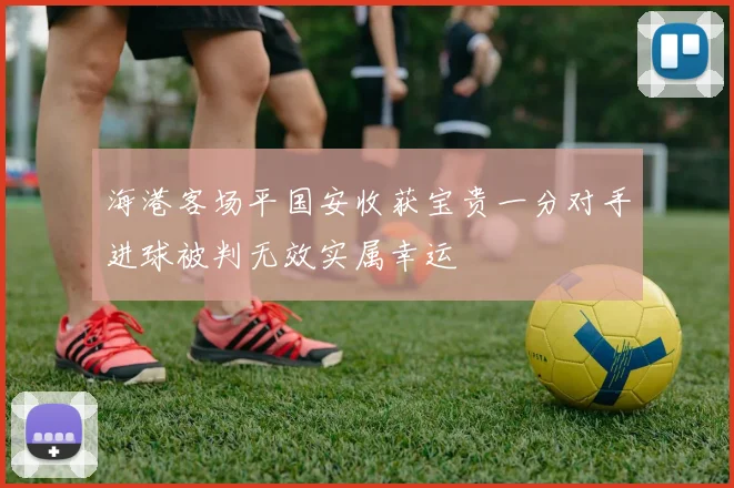 海港客场平国安收获宝贵一分对手进球被判无效实属幸运
