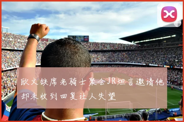 欧文缺席老骑士聚会JR坦言邀请他却未收到回复让人失望