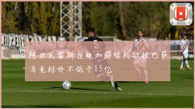 阿尔瓦雷斯拒绝加薪续约欲投巴萨马竞标价不低于15亿