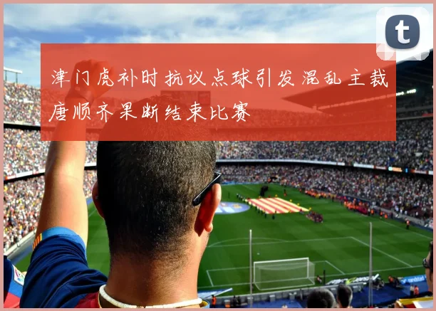 津门虎补时抗议点球引发混乱主裁唐顺齐果断结束比赛