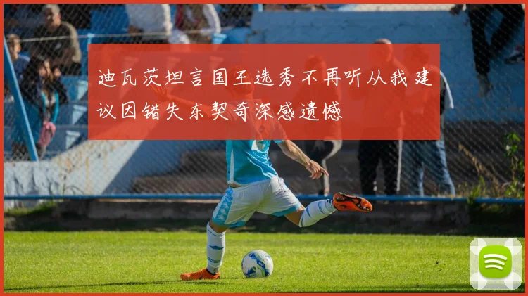 迪瓦茨坦言国王选秀不再听从我建议因错失东契奇深感遗憾