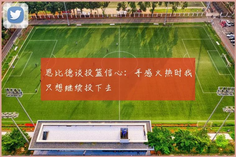 恩比德谈投篮信心：手感火热时我只想继续投下去