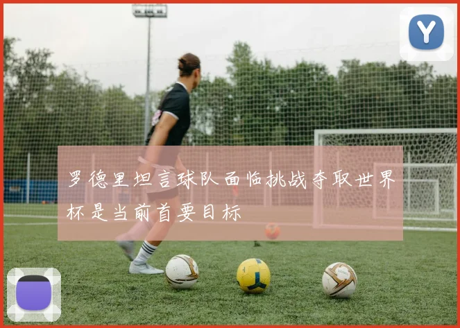 罗德里坦言球队面临挑战夺取世界杯是当前首要目标