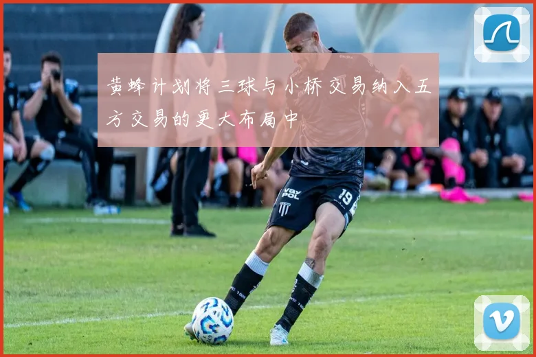 黄蜂计划将三球与小桥交易纳入五方交易的更大布局中