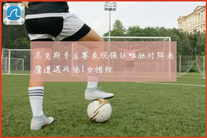 尼克斯季后赛表现强劲唯独对阵老鹰遭遇两场1分惜败