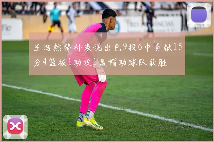 王浩然替补表现出色9投6中贡献15分4篮板1助攻1盖帽助球队获胜