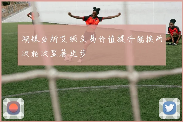 湖媒分析艾顿交易价值提升能换两次轮次显著进步